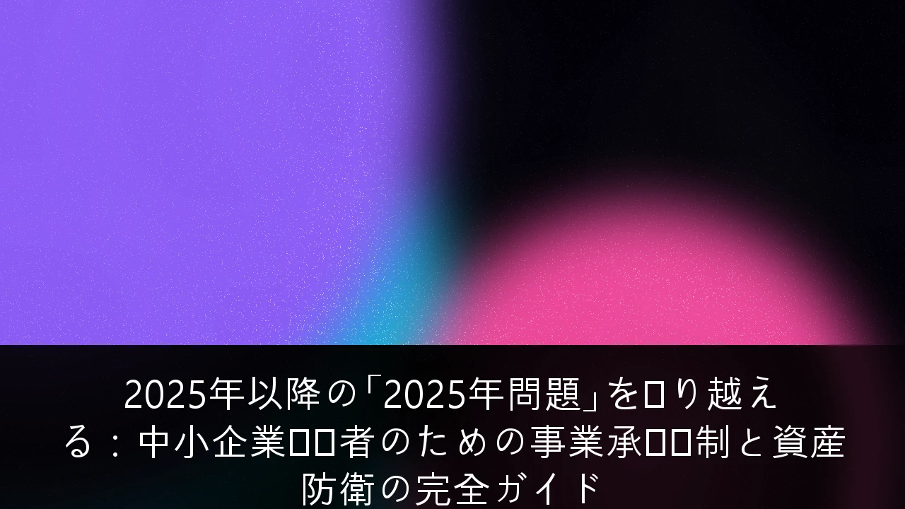2025年以降の「2025年問題」を乗り越える：中小企業経営者のための事業承継税制と資産防衛の完全ガイド