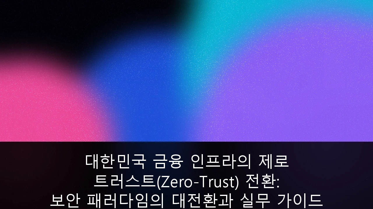 대한민국 금융 인프라의 제로 트러스트(Zero-Trust) 전환: 보안 패러다임의 대전환과 실무 가이드