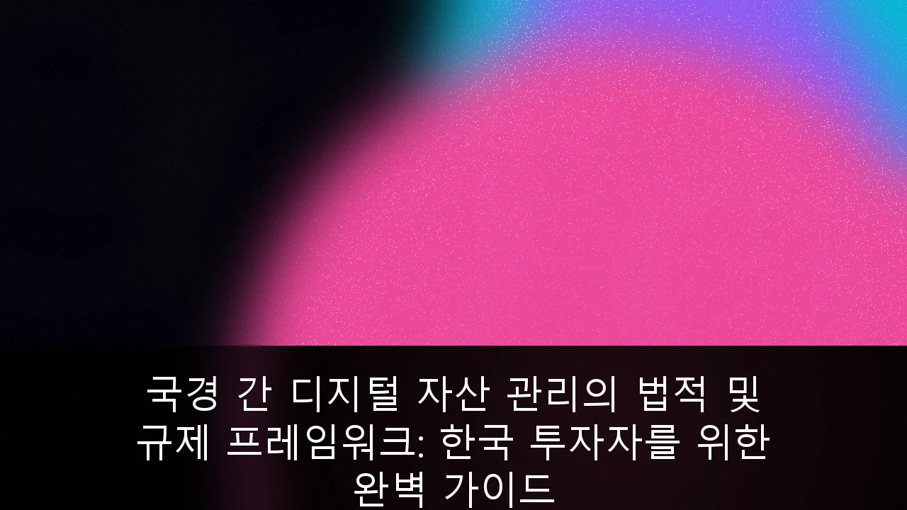 국경 간 디지털 자산 관리의 법적 및 규제 프레임워크: 한국 투자자를 위한 완벽 가이드