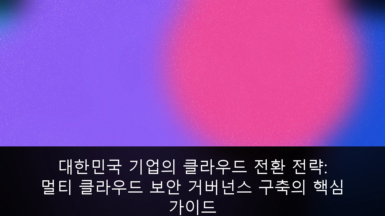 대한민국 기업의 클라우드 전환 전략: 멀티 클라우드 보안 거버넌스 구축의 핵심 가이드