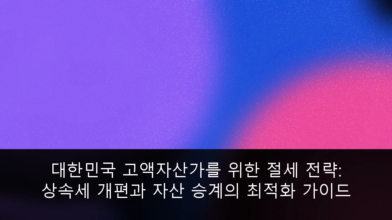 대한민국 고액자산가를 위한 절세 전략: 상속세 개편과 자산 승계의 최적화 가이드