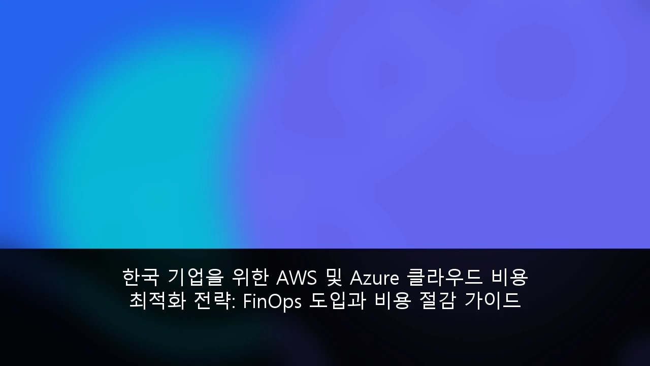 한국 기업을 위한 AWS 및 Azure 클라우드 비용 최적화 전략: FinOps 도입과 비용 절감 가이드