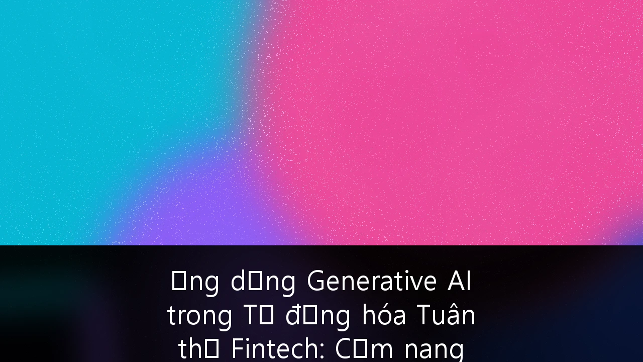 Ứng dụng Generative AI trong Tự động hóa Tuân thủ Fintech: Cẩm nang chiến lược cho doanh nghiệp Việt Nam