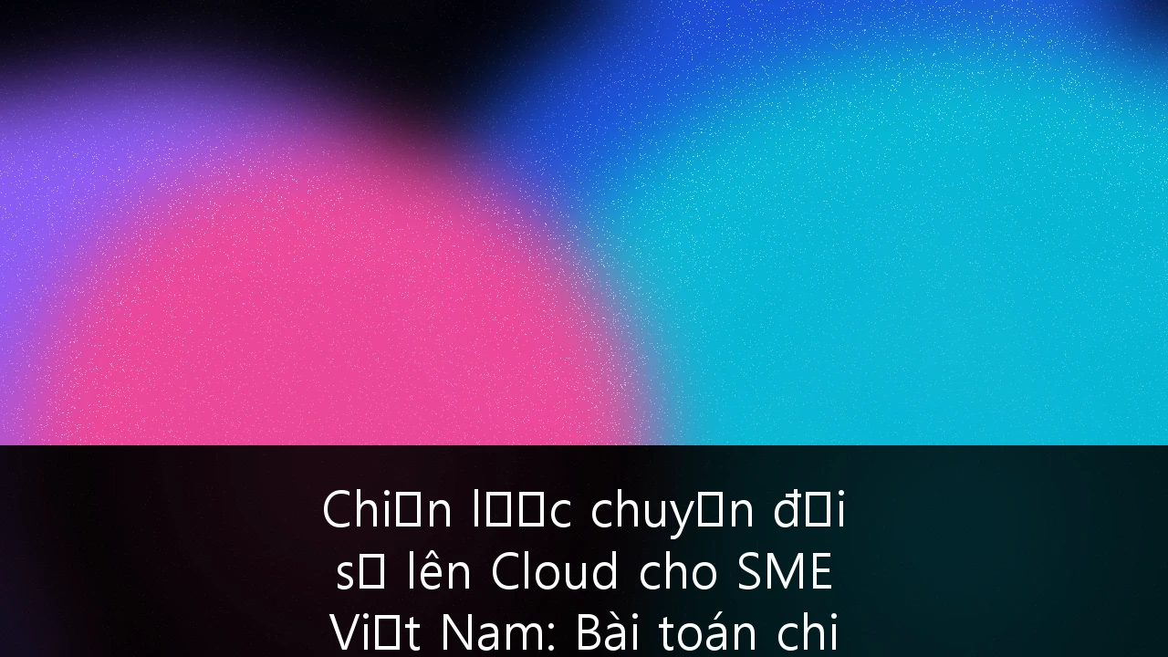 Chiến lược chuyển đổi số lên Cloud cho SME Việt Nam: Bài toán chi phí, lợi ích và tuân thủ bảo mật