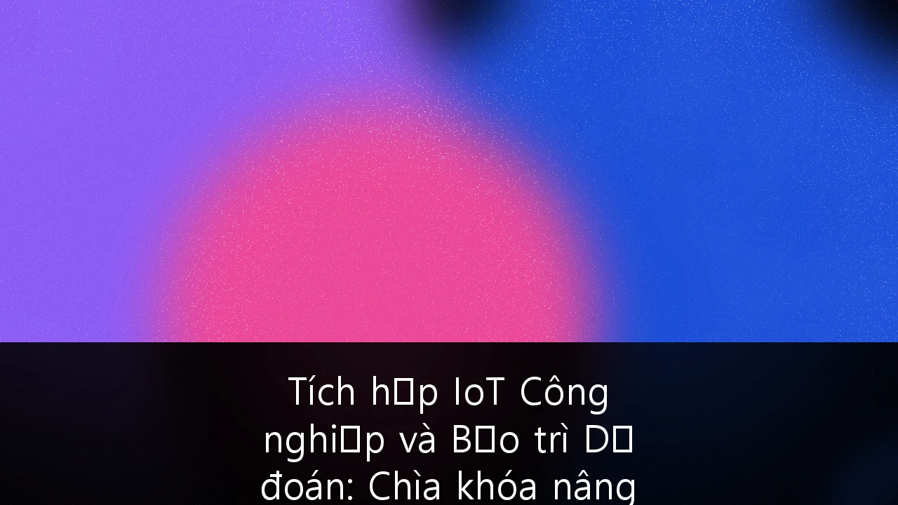 Tích hợp IoT Công nghiệp và Bảo trì Dự đoán: Chìa khóa nâng tầm năng lực sản xuất Việt Nam