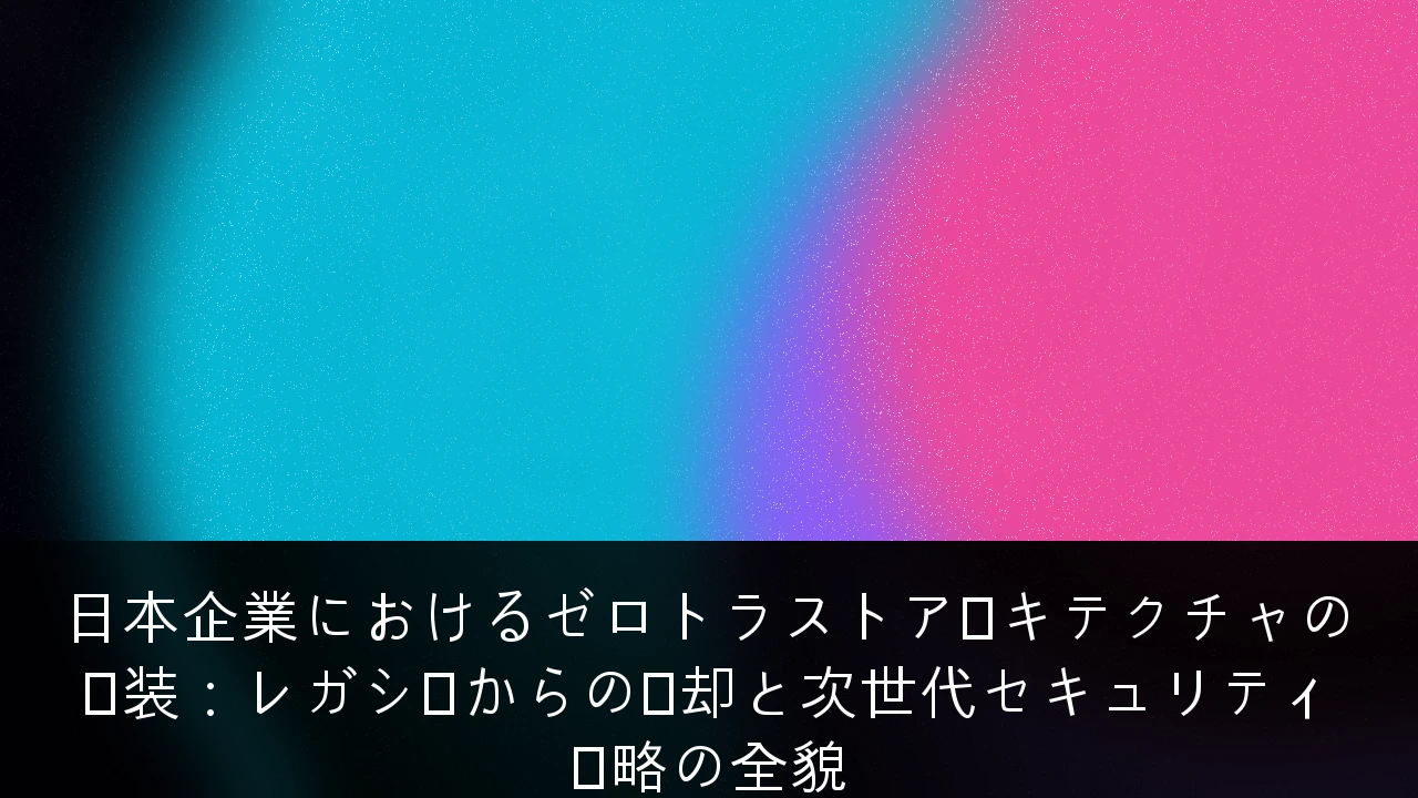 日本企業におけるゼロトラストアーキテクチャの実装：レガシーからの脱却と次世代セキュリティ戦略の全貌