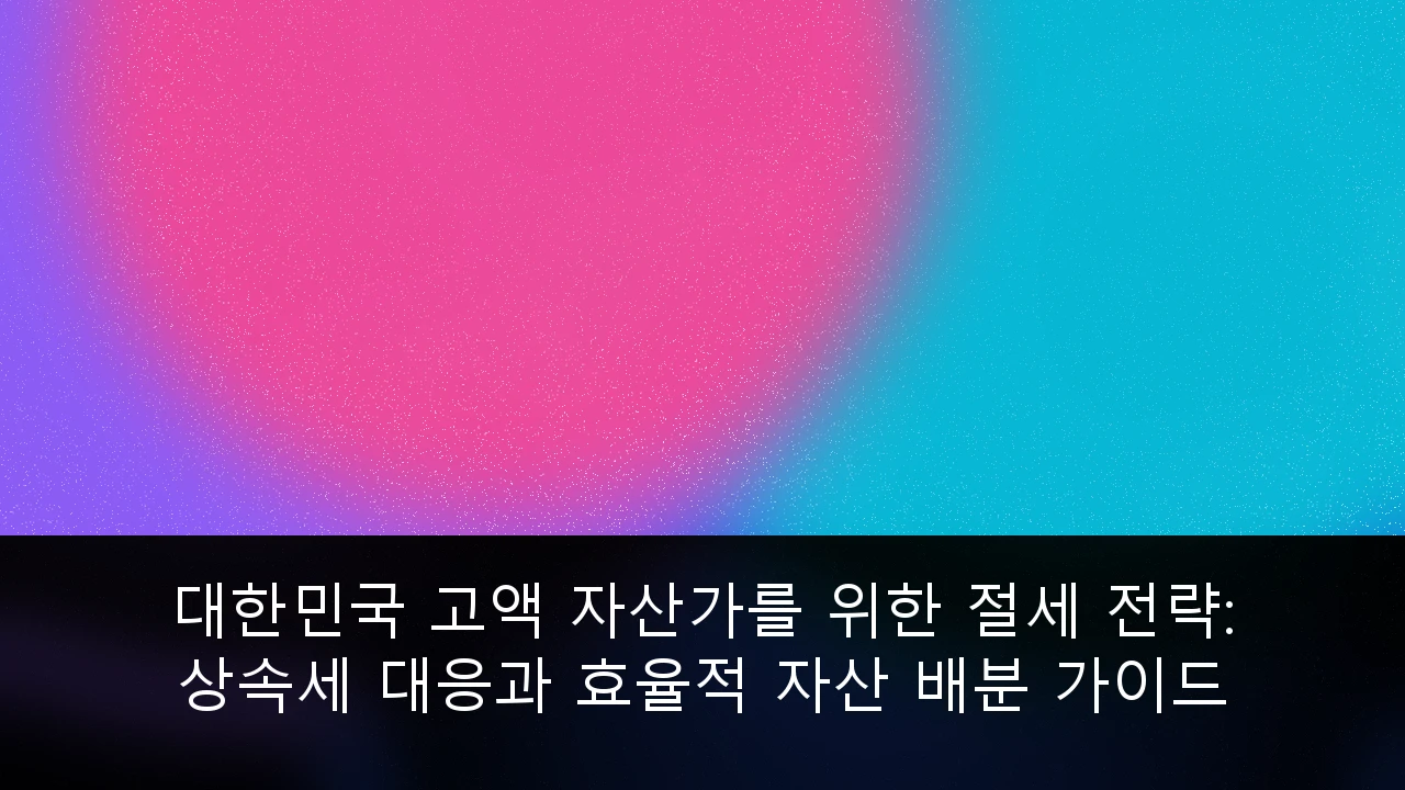 대한민국 고액 자산가를 위한 절세 전략: 상속세 대응과 효율적 자산 배분 가이드